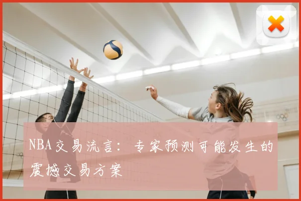 NBA交易流言：专家预测可能发生的震撼交易方案