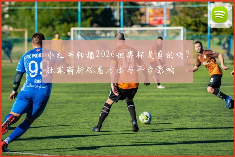 小红书转播2026世界杯是真的吗？独家解析观看方法与平台影响