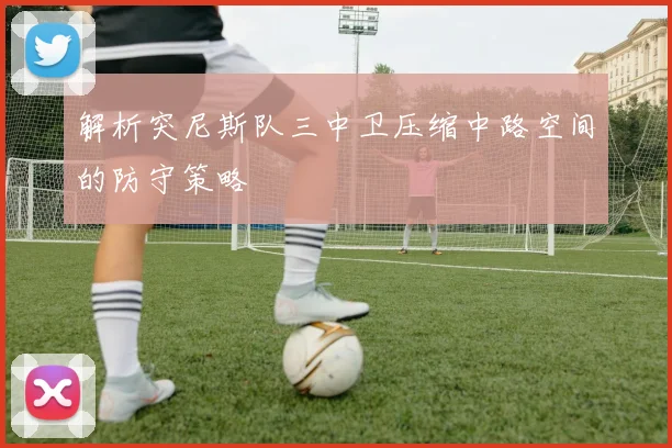 解析突尼斯队三中卫压缩中路空间的防守策略