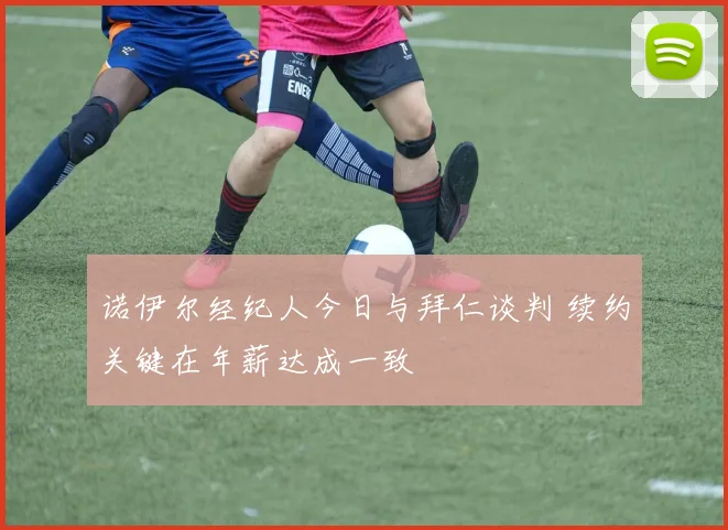 诺伊尔经纪人今日与拜仁谈判 续约关键在年薪达成一致