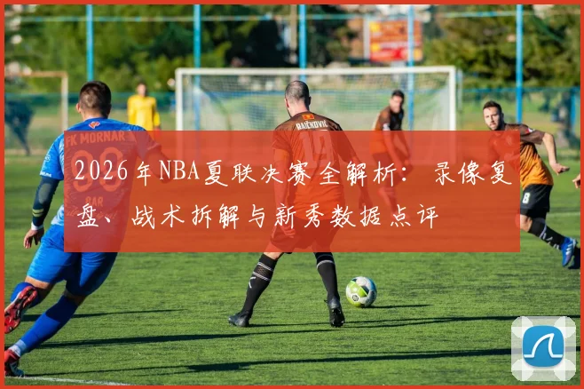 2026年NBA夏联决赛全解析：录像复盘、战术拆解与新秀数据点评