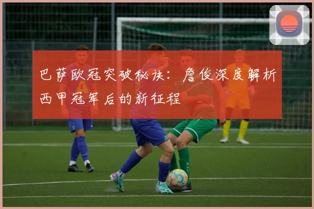 巴萨欧冠突破秘诀：詹俊深度解析西甲冠军后的新征程