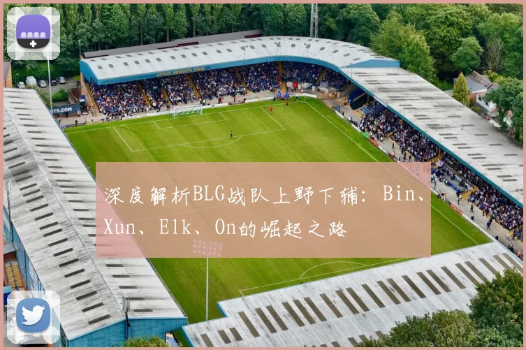 深度解析BLG战队上野下辅:Bin、Xun、Elk、On的崛起之路
