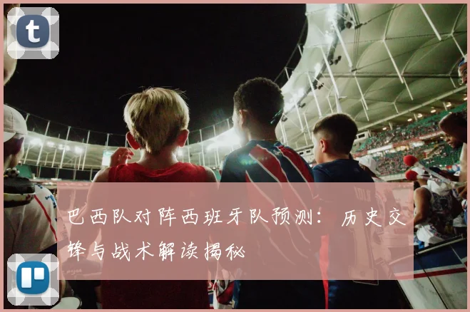 巴西队对阵西班牙队预测：历史交锋与战术解读揭秘