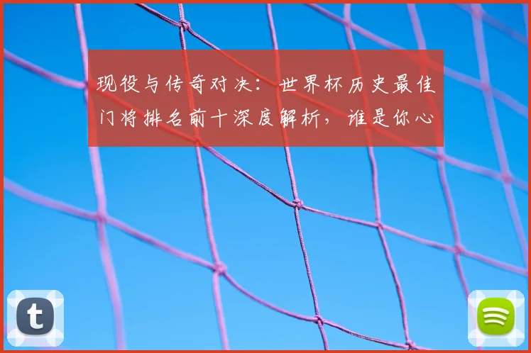 现役与传奇对决:世界杯历史最佳门将排名前十深度解析,谁是你心中的第一?
