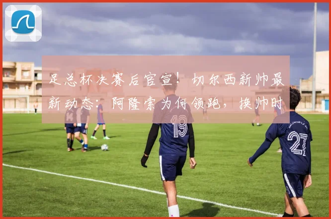 足总杯决赛后官宣！切尔西新帅最新动态：阿隆索为何领跑，换帅时间与前景深度解析