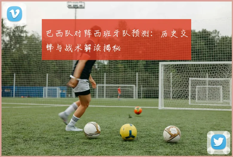 巴西队对阵西班牙队预测:历史交锋与战术解读揭秘