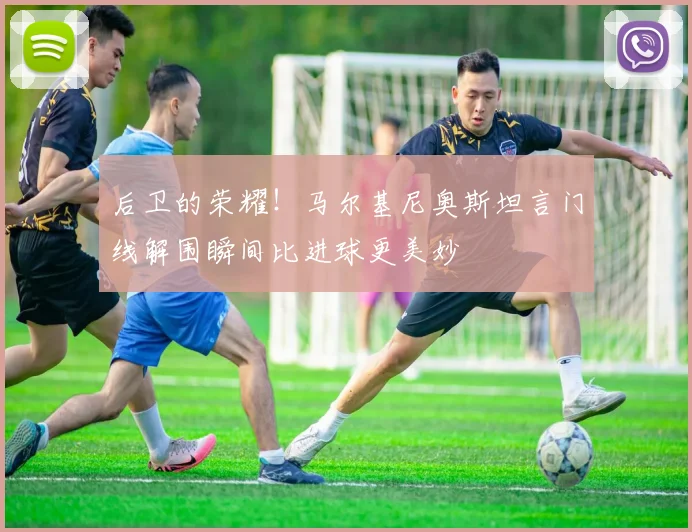 后卫的荣耀!马尔基尼奥斯坦言门线解围瞬间比进球更美妙