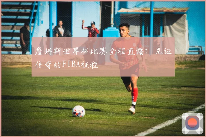 詹姆斯世界杯比赛全程直播:见证传奇的FIBA征程