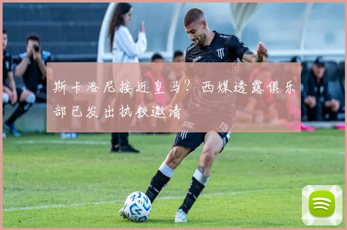 斯卡洛尼接近皇马?西媒透露俱乐部已发出执教邀请