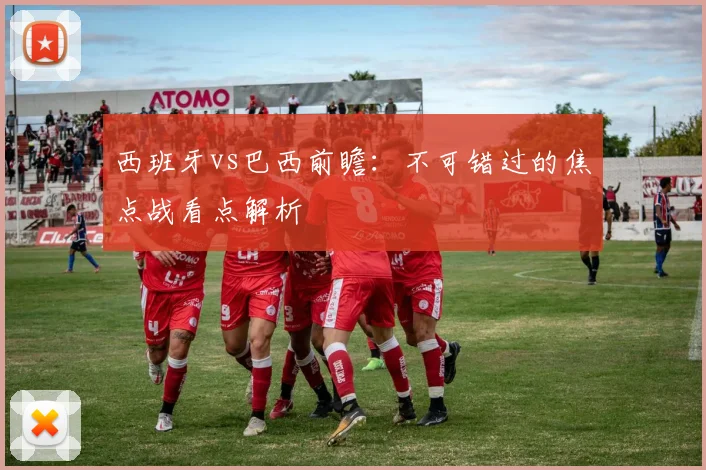 西班牙vs巴西前瞻:不可错过的焦点战看点解析