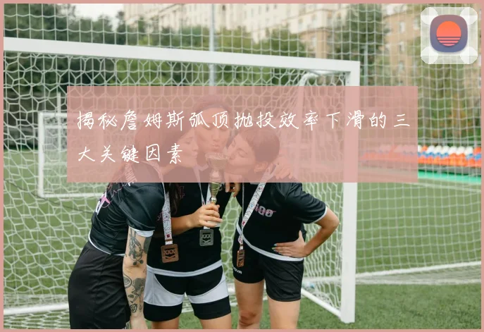 揭秘詹姆斯弧顶抛投效率下滑的三大关键因素